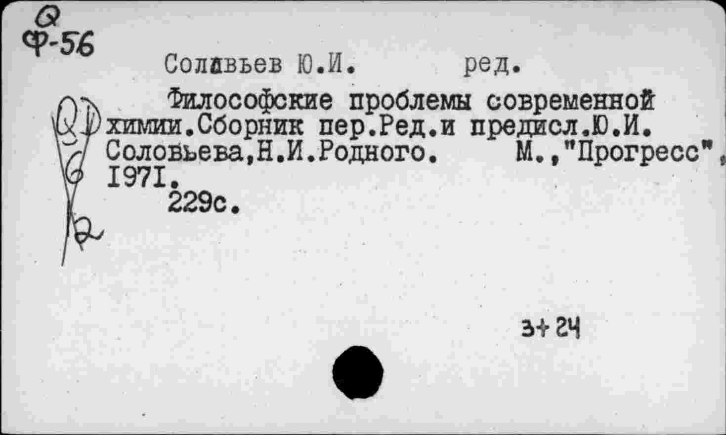 ﻿Солйвьев Ю.И. ред.
а-х Философские проблемы современной
3(1) химии. Сборник пер.Ред.и предисл.Ю.И.
Соловьева.Н.И.Родного. М.,"Прогресс
V 1971.
у 229с.
з+гч